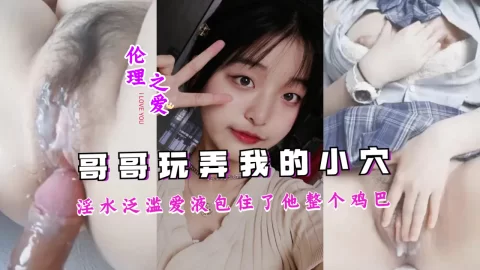 哥哥把我玩弄的淫水泛滥，爱液包住了他整个鸡巴